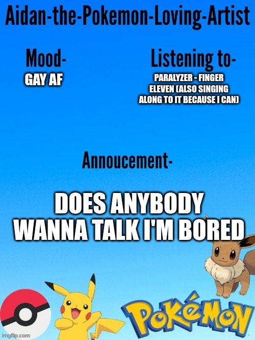I will most likely talk about music XD | PARALYZER - FINGER ELEVEN (ALSO SINGING ALONG TO IT BECAUSE I CAN); GAY AF; DOES ANYBODY WANNA TALK I'M BORED | image tagged in aidan-the-pokemon-loving-artist's template | made w/ Imgflip meme maker