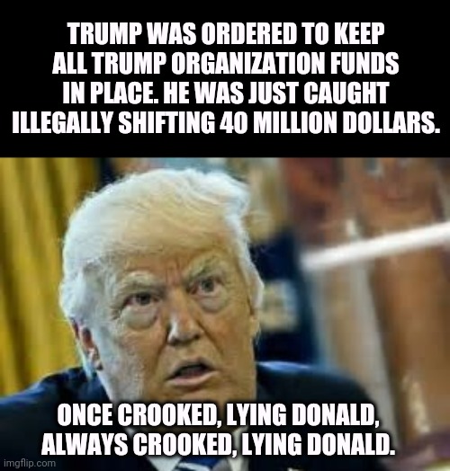 Dilated, shifty, crooked, lying Donald | TRUMP WAS ORDERED TO KEEP ALL TRUMP ORGANIZATION FUNDS IN PLACE. HE WAS JUST CAUGHT ILLEGALLY SHIFTING 40 MILLION DOLLARS. ONCE CROOKED, LYING DONALD, ALWAYS CROOKED, LYING DONALD. | image tagged in trump dilated loser,trump,shifty,crooked,lying | made w/ Imgflip meme maker