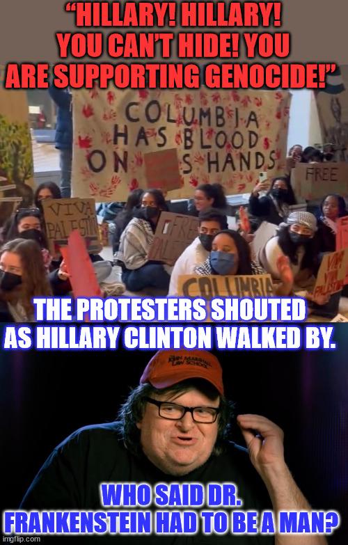 I love it when the monsters turn on their creators... | “HILLARY! HILLARY! YOU CAN’T HIDE! YOU ARE SUPPORTING GENOCIDE!”; THE PROTESTERS SHOUTED AS HILLARY CLINTON WALKED BY. WHO SAID DR. FRANKENSTEIN HAD TO BE A MAN? | image tagged in arguing who said what,leftist,monsters,hillary clinton,help,create | made w/ Imgflip meme maker
