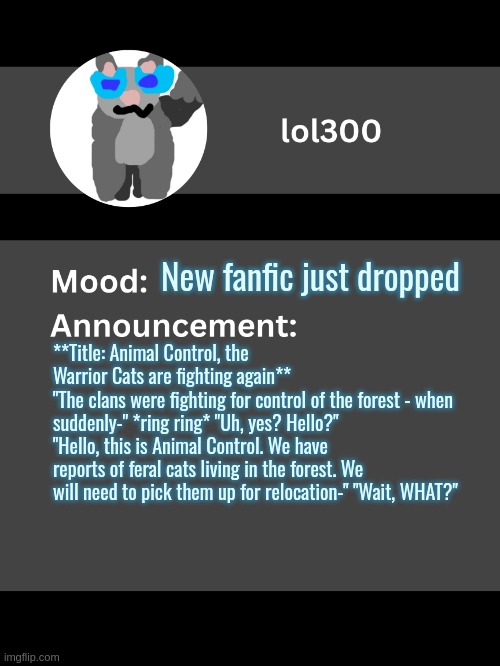 Disclaimer: A character.ai bot wrote the fic | New fanfic just dropped; **Title: Animal Control, the Warrior Cats are fighting again**
"The clans were fighting for control of the forest - when suddenly-" *ring ring* "Uh, yes? Hello?" "Hello, this is Animal Control. We have reports of feral cats living in the forest. We will need to pick them up for relocation-" "Wait, WHAT?" | image tagged in lol300 announcement template v4 thanks conehead | made w/ Imgflip meme maker