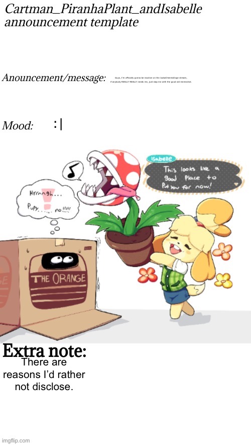 I guess this is goodbye… | Guys, I’m officially gonna be inactive on the JustaCheemsDoge stream, if anybody REALLY REALLY needs me, just slap me with the good old memechat. :|; There are reasons I’d rather not disclose. | image tagged in cartman_piranhaplant_andisabelle anouncement template | made w/ Imgflip meme maker