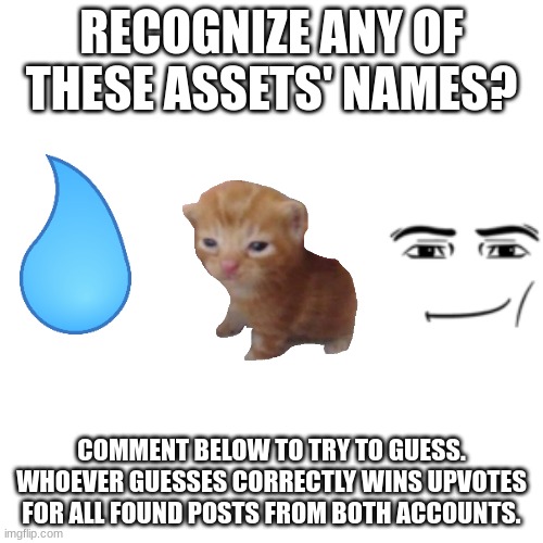 Blank Transparent Square Meme | RECOGNIZE ANY OF THESE ASSETS' NAMES? COMMENT BELOW TO TRY TO GUESS. WHOEVER GUESSES CORRECTLY WINS UPVOTES FOR ALL FOUND POSTS FROM BOTH ACCOUNTS. | image tagged in memes,blank transparent square | made w/ Imgflip meme maker