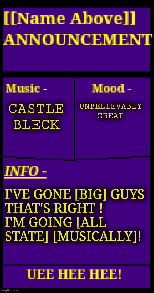 I've succeeded in life (I'll-a just submit it myself rehehe) | CASTLE BLECK; UNBELIEVABLY GREAT; I'VE GONE [BIG] GUYS
THAT'S RIGHT !
I'M GOING [ALL STATE] [MUSICALLY]! | image tagged in announcement of anything | made w/ Imgflip meme maker