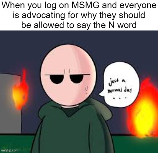 Just a normal day riddle school | When you log on MSMG and everyone
is advocating for why they should
be allowed to say the N word | image tagged in just a normal day riddle school | made w/ Imgflip meme maker