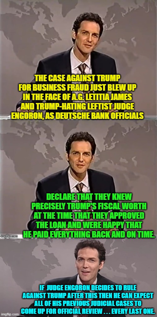 Go ahead  judge Engoron, pull the trigger on your own corrupt leftist judicial career.  I dare you. | THE CASE AGAINST TRUMP FOR BUSINESS FRAUD JUST BLEW UP IN THE FACE OF A.G. LETITIA JAMES AND TRUMP-HATING LEFTIST JUDGE ENGORON, AS DEUTSCHE BANK OFFICIALS; DECLARE THAT THEY KNEW PRECISELY TRUMP'S FISCAL WORTH AT THE TIME THAT THEY APPROVED THE LOAN AND WERE HAPPY THAT HE PAID EVERYTHING BACK AND ON TIME. IF  JUDGE ENGORON DECIDES TO RULE AGAINST TRUMP AFTER THIS THEN HE CAN EXPECT ALL OF HIS PREVIOUS JUDICIAL CASES TO COME UP FOR OFFICIAL REVIEW . . . EVERY LAST ONE. | image tagged in weekend update with norm | made w/ Imgflip meme maker