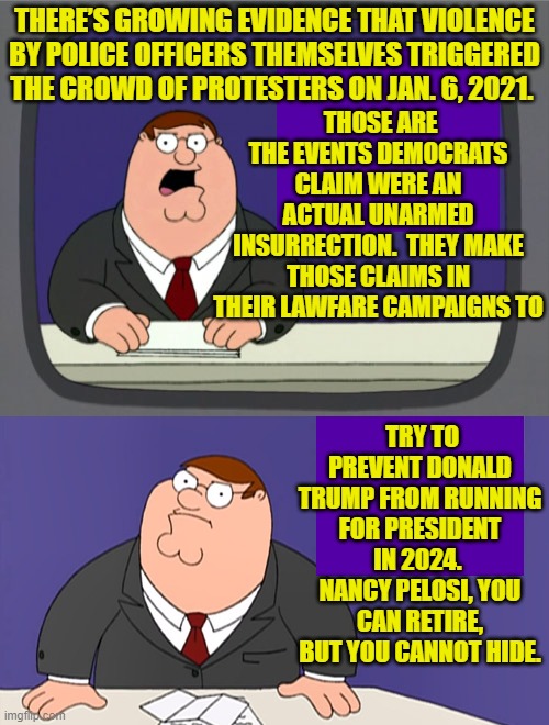 There MUST be consequences for the Left's leadership AND their RINO political allies. | THERE’S GROWING EVIDENCE THAT VIOLENCE BY POLICE OFFICERS THEMSELVES TRIGGERED THE CROWD OF PROTESTERS ON JAN. 6, 2021. THOSE ARE THE EVENTS DEMOCRATS CLAIM WERE AN ACTUAL UNARMED INSURRECTION.  THEY MAKE THOSE CLAIMS IN THEIR LAWFARE CAMPAIGNS TO; TRY TO PREVENT DONALD TRUMP FROM RUNNING FOR PRESIDENT IN 2024.  NANCY PELOSI, YOU CAN RETIRE, BUT YOU CANNOT HIDE. | image tagged in peter griffin news | made w/ Imgflip meme maker