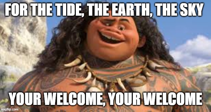 Your welcome | FOR THE TIDE, THE EARTH, THE SKY YOUR WELCOME, YOUR WELCOME | image tagged in your welcome | made w/ Imgflip meme maker