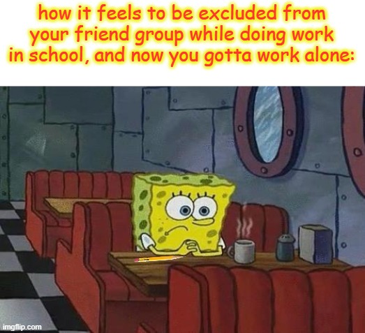 its just really painful kinda for me. :( | how it feels to be excluded from your friend group while doing work in school, and now you gotta work alone: | image tagged in spongebob coffee,fun,funny,memes,spongebob,school | made w/ Imgflip meme maker