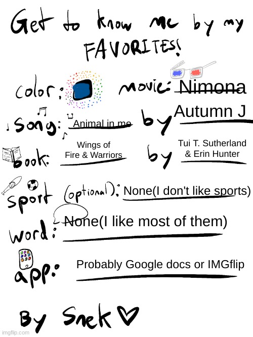 :) | Nimona; Autumn J; Animal in me; Tui T. Sutherland & Erin Hunter; Wings of Fire & Warriors; None(I don't like sports); None(I like most of them); Probably Google docs or IMGflip | image tagged in get to know me by my favorites | made w/ Imgflip meme maker