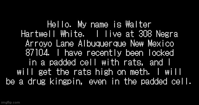 incoming transmission text template | Hello. My name is Walter Hartwell White.  I live at 308 Negra Arroyo Lane Albuquerque New Mexico 87104. I have recently been locked in a padded cell with rats, and I will get the rats high on meth. I will be a drug kingpin, even in the padded cell. | image tagged in incoming transmission text template | made w/ Imgflip meme maker
