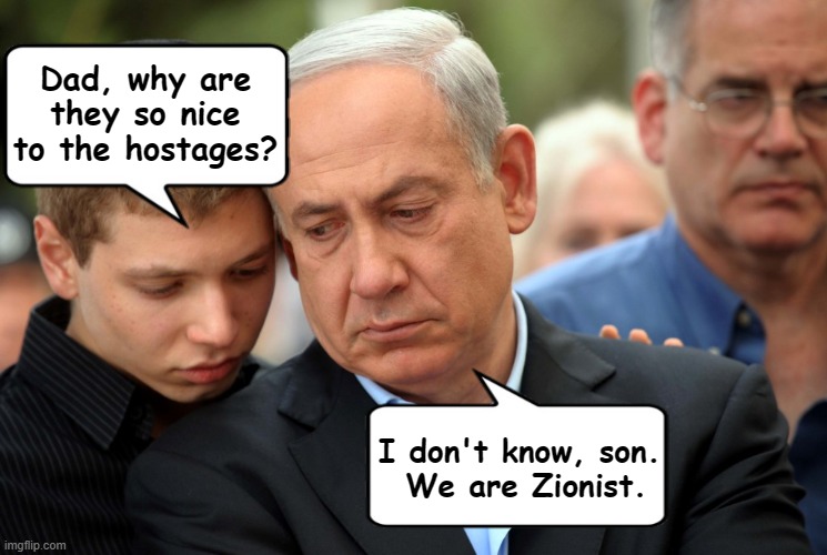 netanyahu son zionist israel hamas hostages | Dad, why are they so nice to the hostages? I don't know, son. 
We are Zionist. | image tagged in netanyahu,zionist,israel,hamas,hostages | made w/ Imgflip meme maker