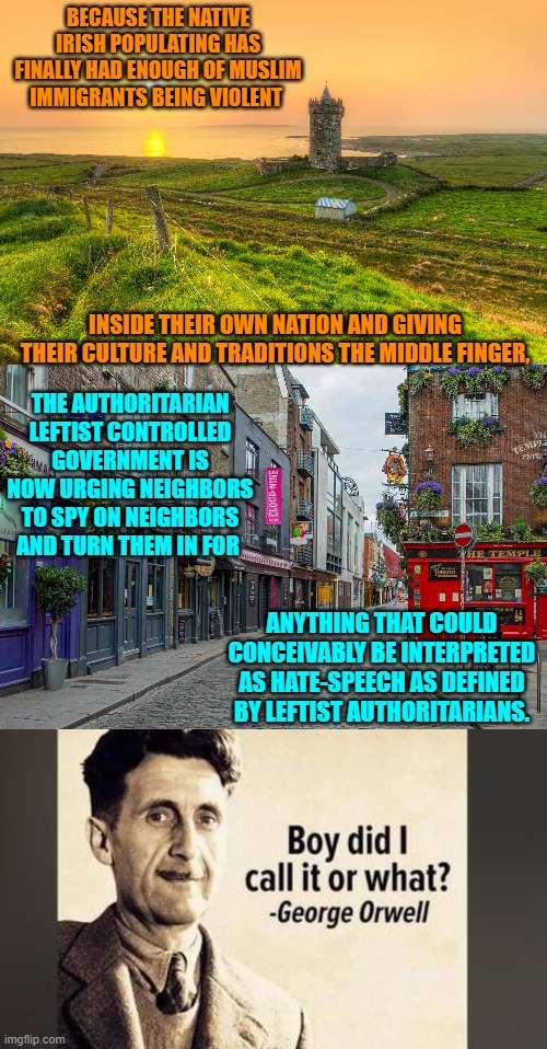 Shades of the old Soviet Union and NAZI Germany.  Well done leftists! | BECAUSE THE NATIVE IRISH POPULATING HAS FINALLY HAD ENOUGH OF MUSLIM IMMIGRANTS BEING VIOLENT; INSIDE THEIR OWN NATION AND GIVING THEIR CULTURE AND TRADITIONS THE MIDDLE FINGER, THE AUTHORITARIAN LEFTIST CONTROLLED GOVERNMENT IS NOW URGING NEIGHBORS TO SPY ON NEIGHBORS AND TURN THEM IN FOR; ANYTHING THAT COULD CONCEIVABLY BE INTERPRETED AS HATE-SPEECH AS DEFINED BY LEFTIST AUTHORITARIANS. | image tagged in yep | made w/ Imgflip meme maker