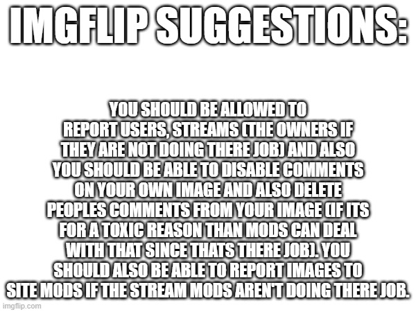agree or not? | YOU SHOULD BE ALLOWED TO REPORT USERS, STREAMS (THE OWNERS IF THEY ARE NOT DOING THERE JOB) AND ALSO YOU SHOULD BE ABLE TO DISABLE COMMENTS ON YOUR OWN IMAGE AND ALSO DELETE PEOPLES COMMENTS FROM YOUR IMAGE (IF ITS FOR A TOXIC REASON THAN MODS CAN DEAL WITH THAT SINCE THATS THERE JOB). YOU SHOULD ALSO BE ABLE TO REPORT IMAGES TO SITE MODS IF THE STREAM MODS AREN'T DOING THERE JOB. IMGFLIP SUGGESTIONS: | image tagged in free,drugs | made w/ Imgflip meme maker