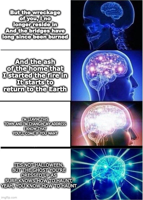 Expanding Brain Meme | But the wreckage of you, I no longer reside in
And the bridges have long since been burned; And the ash of the home that I started the fire in
It starts to return to the Earth; I'M LEAVIN' THIS TOWN AND I'M CHANGIN' MY ADDRESS
I KNOW THAT YOU'LL COME IF YOU WANT; IT'S NOT HALLOWEEN, BUT THE GHOST YOU'RE DRESSED UP AS
SURE KNOWS HOW TO HAUNT, YEAH, YOU KNOW HOW TO HAUNT | image tagged in memes,expanding brain,NoahKahan | made w/ Imgflip meme maker