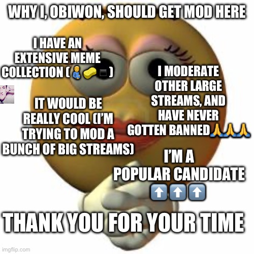 Mods, please let this through | WHY I, OBIWON, SHOULD GET MOD HERE; I HAVE AN EXTENSIVE MEME COLLECTION (🫃🧽▪️); I MODERATE OTHER LARGE STREAMS, AND HAVE NEVER GOTTEN BANNED🙏🙏🙏; IT WOULD BE REALLY COOL (I’M TRYING TO MOD A BUNCH OF BIG STREAMS); I’M A POPULAR CANDIDATE ⬆️ ⬆️ ⬆️; THANK YOU FOR YOUR TIME | image tagged in goofy ahh emoji | made w/ Imgflip meme maker