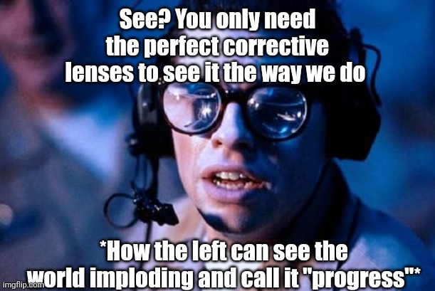 Fish eye lenses | See? You only need the perfect corrective lenses to see it the way we do; *How the left can see the world imploding and call it "progress"* | image tagged in fish eye lenses | made w/ Imgflip meme maker