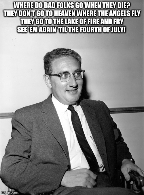 finally | WHERE DO BAD FOLKS GO WHEN THEY DIE?
THEY DON'T GO TO HEAVEN WHERE THE ANGELS FLY
THEY GO TO THE LAKE OF FIRE AND FRY
SEE 'EM AGAIN 'TIL THE FOURTH OF JULY! | image tagged in henry kissinger | made w/ Imgflip meme maker