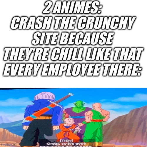 The “crunchy” site. | 2 ANIMES: CRASH THE CRUNCHY SITE BECAUSE THEY’RE CHILL LIKE THAT

EVERY EMPLOYEE THERE: | image tagged in tien probably is right,anime,crunchyroll,dbz,one piece,what was the other one | made w/ Imgflip meme maker