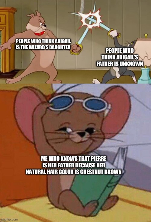 Tom and Jerry Swordfight | PEOPLE WHO THINK ABIGAIL IS THE WIZARD’S DAUGHTER; PEOPLE WHO THINK ABIGAIL’S FATHER IS UNKNOWN; ME WHO KNOWS THAT PIERRE IS HER FATHER BECAUSE HER NATURAL HAIR COLOR IS CHESTNUT BROWN | image tagged in tom and jerry swordfight | made w/ Imgflip meme maker