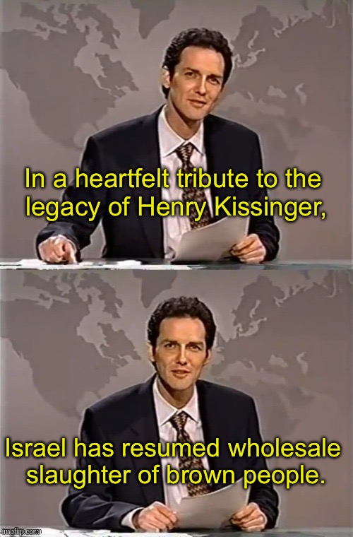 He looks up at Bibi from warmonger heaven with pride. | In a heartfelt tribute to the 
legacy of Henry Kissinger, Israel has resumed wholesale 
slaughter of brown people. | image tagged in weekend update with norm | made w/ Imgflip meme maker