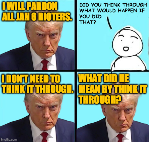 'Low IQ trump' is just regular Trump. | DID YOU THINK THROUGH
WHAT WOULD HAPPEN IF
YOU DID
THAT? I WILL PARDON ALL JAN 6 RIOTERS. WHAT DID HE
MEAN BY THINK IT
THROUGH? I DON'T NEED TO
THINK IT THROUGH. | image tagged in memes,low iq trump | made w/ Imgflip meme maker