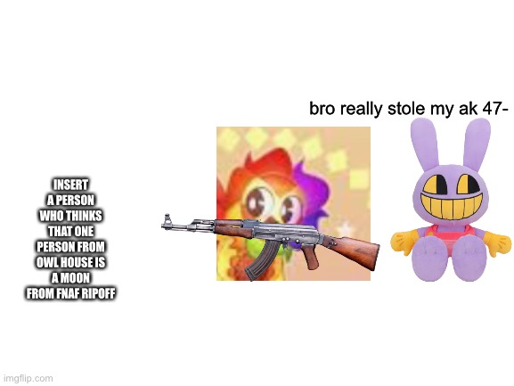 Blank White Template | bro really stole my ak 47-; INSERT A PERSON WHO THINKS THAT ONE PERSON FROM OWL HOUSE IS A MOON FROM FNAF RIPOFF | image tagged in blank white template | made w/ Imgflip meme maker