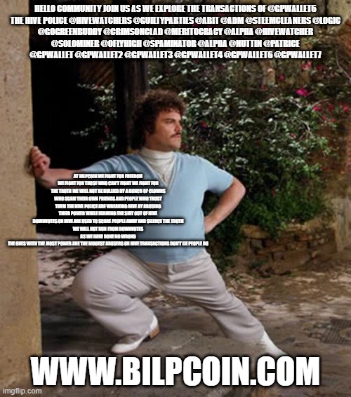 Nacho Libre Stretch | HELLO COMMUNITY JOIN US AS WE EXPLORE THE TRANSACTIONS OF @GPWALLET6

THE HIVE POLICE @HIVEWATCHERS @GUILTYPARTIES @ABIT @ADM @STEEMCLEANERS @LOGIC @GOGREENBUDDY @CRIMSONCLAD @MERITOCRACY @ALPHA @HIVEWATCHER @SOLOMINER @OFLYHIGH @SPAMINATOR @ALPHA @NUTTIN @PATRICE @GPWALLET @GPWALLET2 @GPWALLET3 @GPWALLET4 @GPWALLET6 @GPWALLET7; AT BILPCOIN WE FIGHT FOR FREEDOM WE FIGHT FOR THOSE WHO CAN'T FIGHT WE FIGHT FOR THE TRUTH WE WILL NOT BE BULLIED BY A BUNCH OF CLOWNS WHO SCAM THEIR OWN FRIENDS AND PEOPLE WHO TRUST THEM THE HIVE POLICE ARE WREAKING HIVE BY ABUSING THEIR POWER WHILE FARMING THE SHIT OUT OF HIVE
DOWNVOTES ON HIVE ARE USED TO SCARE PEOPLE AWAY AND SILENCE THE TRUTH
WE WILL NOT RUN FROM DOWNVOTES AS WE HAVE DONE NO WRONG
THE ONES WITH THE MOST POWER ARE THE BIGGEST ABUSERS ON HIVE TRANSACTIONS DON'T LIE PEOPLE DO; WWW.BILPCOIN.COM | image tagged in nacho libre stretch | made w/ Imgflip meme maker