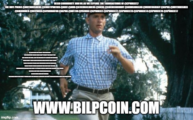 run forrest run | HELLO COMMUNITY JOIN US AS WE EXPLORE THE TRANSACTIONS OF @GPWALLET7
THE HIVE POLICE @HIVEWATCHERS @GUILTYPARTIES @ABIT @ADM @STEEMCLEANERS @LOGIC @GOGREENBUDDY @CRIMSONCLAD @MERITOCRACY @ALPHA @HIVEWATCHER @SOLOMINER @OFLYHIGH @SPAMINATOR @ALPHA @NUTTIN @PATRICE @GPWALLET @GPWALLET2 @GPWALLET3 @GPWALLET4 @GPWALLET6 @GPWALLET7; AT BILPCOIN WE FIGHT FOR FREEDOM WE FIGHT FOR THOSE WHO CAN'T FIGHT WE FIGHT FOR THE TRUTH WE WILL NOT BE BULLIED BY A BUNCH OF CLOWNS WHO SCAM THEIR OWN FRIENDS AND PEOPLE WHO TRUST THEM THE HIVE POLICE ARE WREAKING HIVE BY ABUSING THEIR POWER WHILE FARMING THE SHIT OUT OF HIVE
DOWNVOTES ON HIVE ARE USED TO SCARE PEOPLE AWAY AND SILENCE THE TRUTH
WE WILL NOT RUN FROM DOWNVOTES AS WE HAVE DONE NO WRONG
THE ONES WITH THE MOST POWER ARE THE BIGGEST ABUSERS ON HIVE TRANSACTIONS DON'T LIE PEOPLE DO; WWW.BILPCOIN.COM | image tagged in run forrest run | made w/ Imgflip meme maker