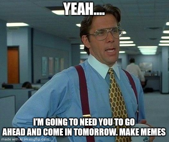 That Would Be Great | YEAH.... I'M GOING TO NEED YOU TO GO AHEAD AND COME IN TOMORROW. MAKE MEMES | image tagged in memes,that would be great | made w/ Imgflip meme maker