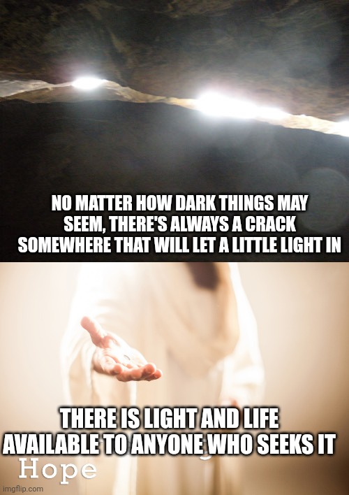 NO MATTER HOW DARK THINGS MAY SEEM, THERE'S ALWAYS A CRACK SOMEWHERE THAT WILL LET A LITTLE LIGHT IN; THERE IS LIGHT AND LIFE AVAILABLE TO ANYONE WHO SEEKS IT | image tagged in light through the crack,jesus beckoning | made w/ Imgflip meme maker