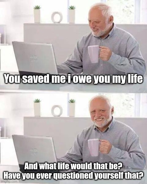 Wise words from a Wise man | You saved me i owe you my life; And what life would that be? Have you ever questioned yourself that? | image tagged in memes,hide the pain harold | made w/ Imgflip meme maker
