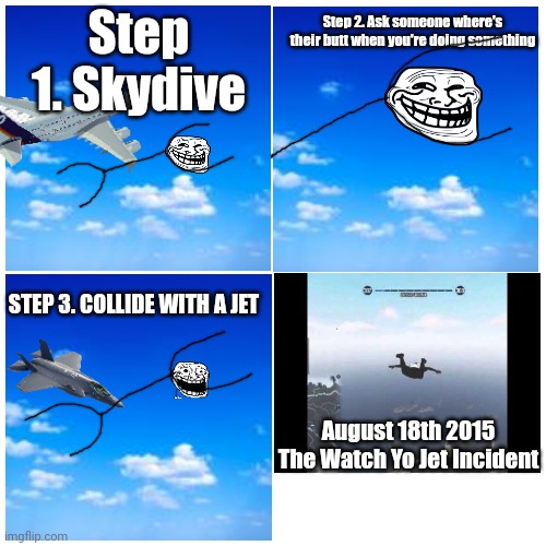 Ay bro watch yo jet. Watch yo jet bro WATCH YO JE- | Step 2. Ask someone where's their butt when you're doing something; Step 1. Skydive; STEP 3. COLLIDE WITH A JET; August 18th 2015
The Watch Yo Jet Incident | image tagged in trollge | made w/ Imgflip meme maker