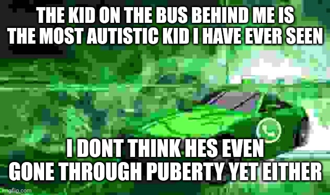 hes childish and annoying | THE KID ON THE BUS BEHIND ME IS THE MOST AUTISTIC KID I HAVE EVER SEEN; I DONT THINK HES EVEN GONE THROUGH PUBERTY YET EITHER | image tagged in whatsapp car | made w/ Imgflip meme maker
