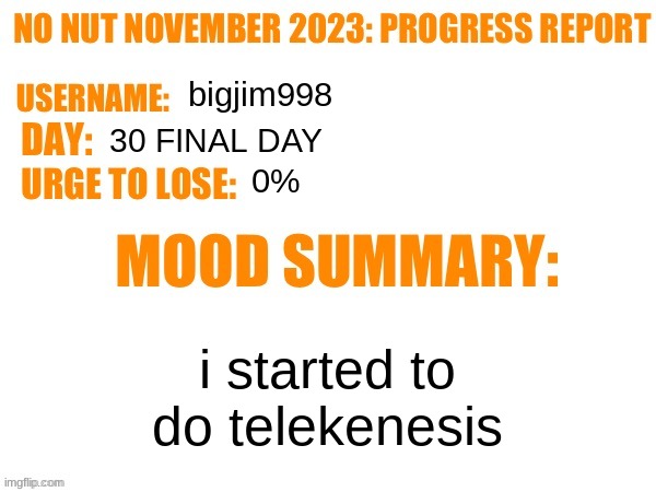 No Nut November 2023 Progress Report | bigjim998; 30 FINAL DAY; 0%; i started to do telekenesis | image tagged in no nut november 2023 progress report | made w/ Imgflip meme maker