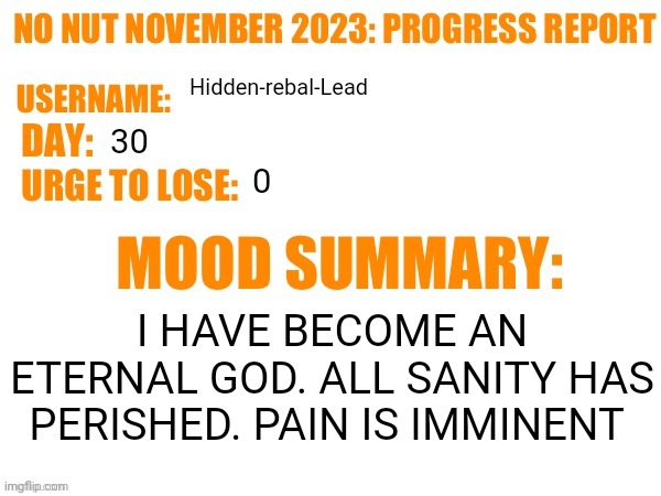 No Nut November 2023 Progress Report | Hidden-rebal-Lead; 30; 0; I HAVE BECOME AN ETERNAL GOD. ALL SANITY HAS PERISHED. PAIN IS IMMINENT | image tagged in no nut november 2023 progress report,memes,funny,nnn | made w/ Imgflip meme maker