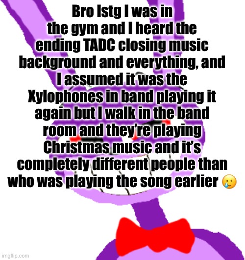 Wtf | Bro Istg I was in the gym and I heard the ending TADC closing music background and everything, and I assumed it was the Xylophones in band playing it again but I walk in the band room and they’re playing Christmas music and it’s completely different people than who was playing the song earlier 🥲 | image tagged in bonnie jax | made w/ Imgflip meme maker