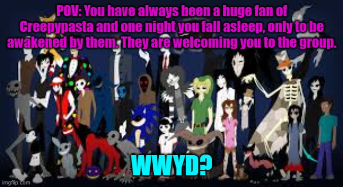 No you may not kill any of them. No ERPs or Joke OCs. Romance is allowed as long as you say who the romance is with. | POV: You have always been a huge fan of Creepypasta and one night you fall asleep, only to be awakened by them. They are welcoming you to the group. WWYD? | made w/ Imgflip meme maker