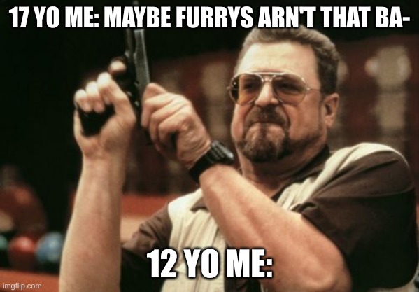 True | 17 YO ME: MAYBE FURRYS ARN'T THAT BA-; 12 YO ME: | image tagged in memes,am i the only one around here | made w/ Imgflip meme maker