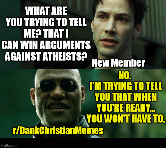 Welcome to r/DankChristianMemes | WHAT ARE YOU TRYING TO TELL ME? THAT I CAN WIN ARGUMENTS AGAINST ATHEISTS? New Member; NO. 
I'M TRYING TO TELL YOU THAT WHEN YOU'RE READY... YOU WON'T HAVE TO. r/DankChristianMemes | image tagged in the matrix,dank,christian,memes,r/dankchristianmemes | made w/ Imgflip meme maker