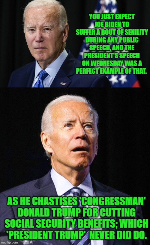 Dementia-Man strikes again. | YOU JUST EXPECT JOE BIDEN TO SUFFER A BOUT OF SENILITY DURING ANY PUBLIC SPEECH, AND THE PRESIDENT'S SPEECH ON WEDNESDAY WAS A PERFECT EXAMPLE OF THAT. AS HE CHASTISES 'CONGRESSMAN' DONALD TRUMP FOR CUTTING SOCIAL SECURITY BENEFITS; WHICH 'PRESIDENT TRUMP'  NEVER DID DO. | image tagged in yep | made w/ Imgflip meme maker