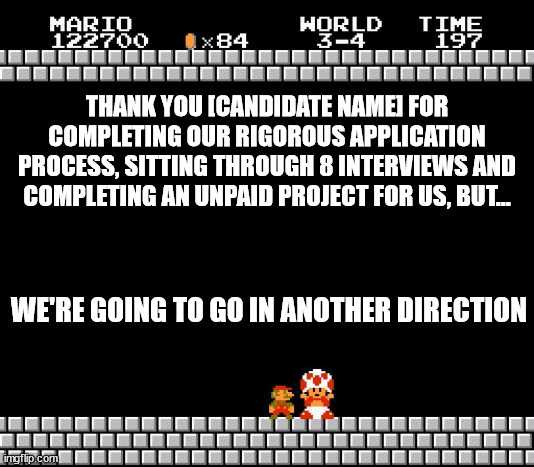 Mario's Job Application | THANK YOU [CANDIDATE NAME] FOR COMPLETING OUR RIGOROUS APPLICATION PROCESS, SITTING THROUGH 8 INTERVIEWS AND COMPLETING AN UNPAID PROJECT FOR US, BUT... WE'RE GOING TO GO IN ANOTHER DIRECTION | image tagged in thank you mario | made w/ Imgflip meme maker