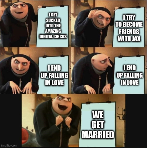 5 panel gru meme | I GET SUCKED INTO THE AMAZING DIGITAL CIRCUS; I TRY TO BECOME FRIENDS WITH JAX; I END UP FALLING IN LOVE; I END UP FALLING IN LOVE; WE GET MARRIED | image tagged in 5 panel gru meme | made w/ Imgflip meme maker