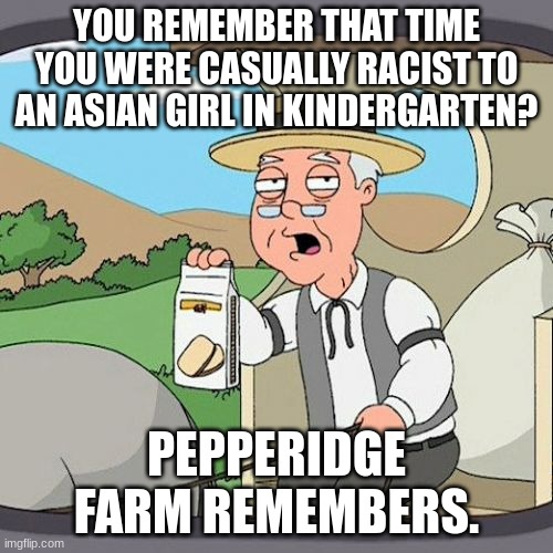 I do! | YOU REMEMBER THAT TIME YOU WERE CASUALLY RACIST TO AN ASIAN GIRL IN KINDERGARTEN? PEPPERIDGE FARM REMEMBERS. | image tagged in memes,pepperidge farm remembers | made w/ Imgflip meme maker