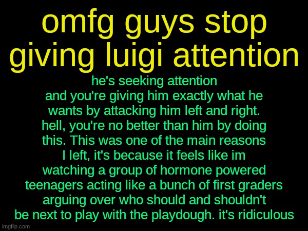 drizzy text temp | omfg guys stop giving luigi attention; he's seeking attention and you're giving him exactly what he wants by attacking him left and right. hell, you're no better than him by doing this. This was one of the main reasons I left, it's because it feels like im watching a group of hormone powered teenagers acting like a bunch of first graders arguing over who should and shouldn't be next to play with the playdough. it's ridiculous | image tagged in drizzy text temp | made w/ Imgflip meme maker