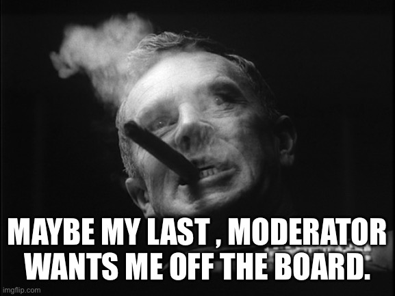 General Ripper (Dr. Strangelove) | MAYBE MY LAST , MODERATOR WANTS ME OFF THE BOARD. | image tagged in general ripper dr strangelove | made w/ Imgflip meme maker