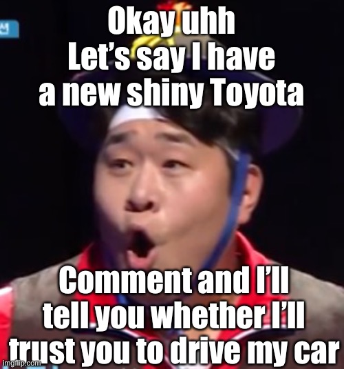 I literally don’t drive a car but this is for fun yk | Okay uhh
Let’s say I have a new shiny Toyota; Comment and I’ll tell you whether I’ll trust you to drive my car | image tagged in seyoon | made w/ Imgflip meme maker