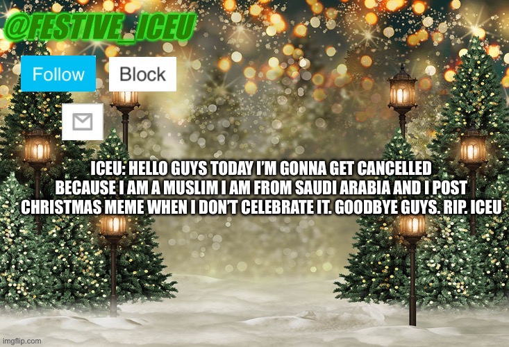 Iceu/Festive_Iceu Christmas Template | ICEU: HELLO GUYS TODAY I’M GONNA GET CANCELLED BECAUSE I AM A MUSLIM I AM FROM SAUDI ARABIA AND I POST CHRISTMAS MEME WHEN I DON’T CELEBRATE IT. GOODBYE GUYS. RIP. ICEU | image tagged in iceu/festive_iceu christmas template | made w/ Imgflip meme maker