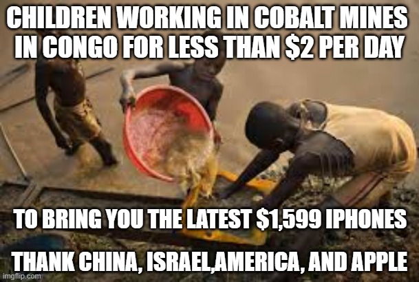 Congo Apple Iphones | CHILDREN WORKING IN COBALT MINES 
IN CONGO FOR LESS THAN $2 PER DAY; TO BRING YOU THE LATEST $1,599 IPHONES; THANK CHINA, ISRAEL,AMERICA, AND APPLE | image tagged in congo,apple inc,iphone,slavery,africa | made w/ Imgflip meme maker