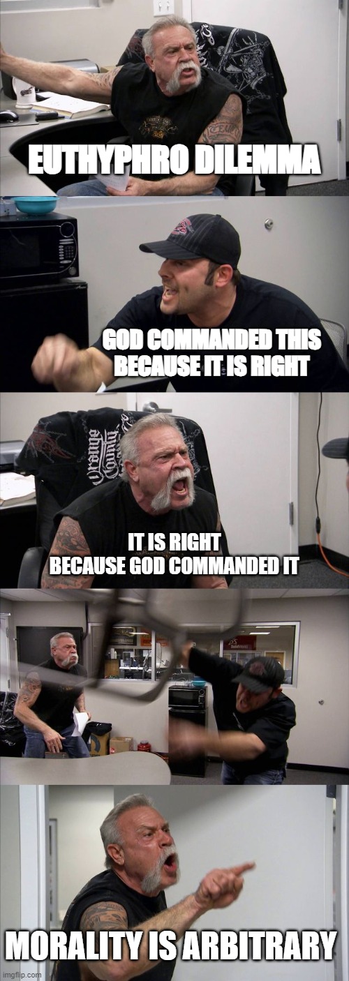 i hate ethics | EUTHYPHRO DILEMMA; GOD COMMANDED THIS BECAUSE IT IS RIGHT; IT IS RIGHT BECAUSE GOD COMMANDED IT; MORALITY IS ARBITRARY | image tagged in memes,american chopper argument | made w/ Imgflip meme maker