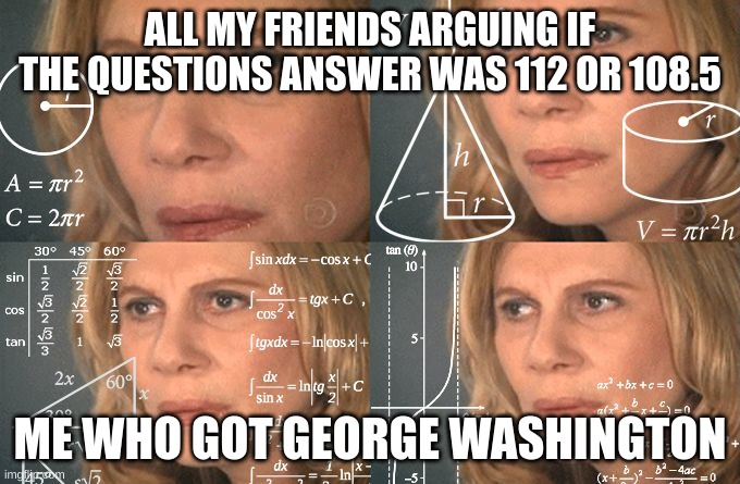 Calculating meme | ALL MY FRIENDS ARGUING IF THE QUESTIONS ANSWER WAS 112 OR 108.5; ME WHO GOT GEORGE WASHINGTON | image tagged in calculating meme | made w/ Imgflip meme maker